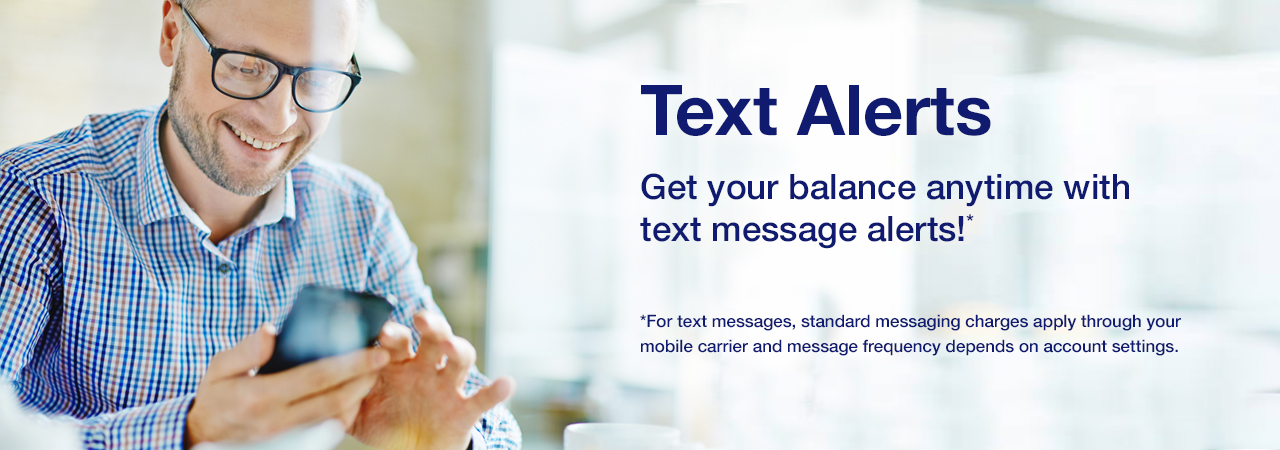 Text Alerts. Get your balance anytime with text message alerts!* *For text messages, standard messaging charges apply through your mobile carrier and message frequency depends on account settings.