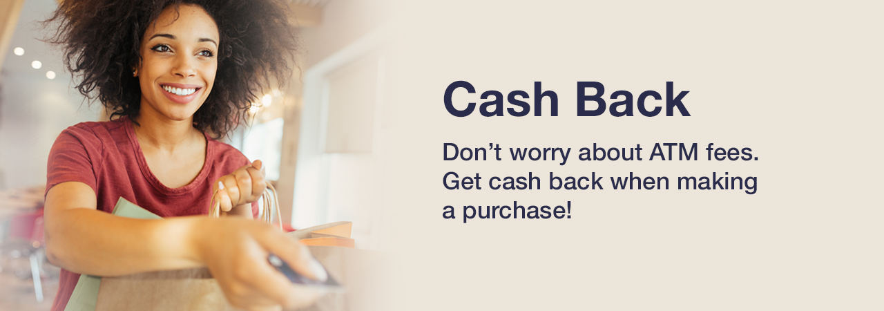 Cash Back. Don’t worry about ATM fees. Get cash back when making a purchase at participating merchants!