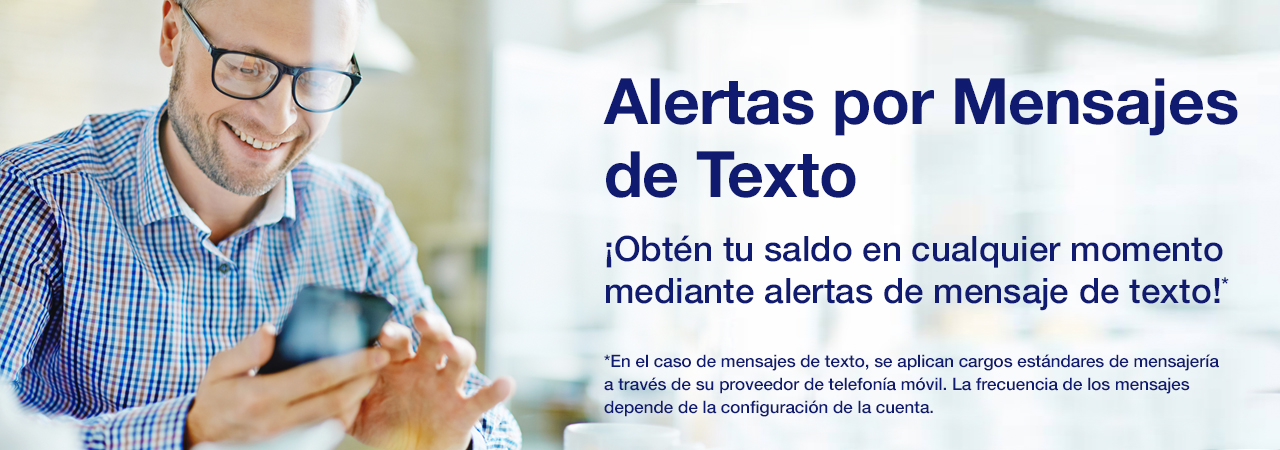 Alertas por Mensajes de Texto. ¡Obtén tu saldo en cualquier momento mediante alertas de mensaje de texto!* *En el caso de mensajes de texto, se aplican cargos estándares de mensajería a través de su proveedor de telefonía móvil. La frecuencia de los mensajes depende de la configuración de la cuenta.