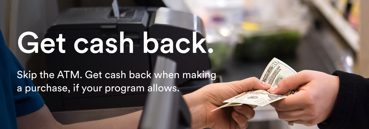 Get cash back. Skip the ATM. Get cash back when making a purchase, if your program allows.