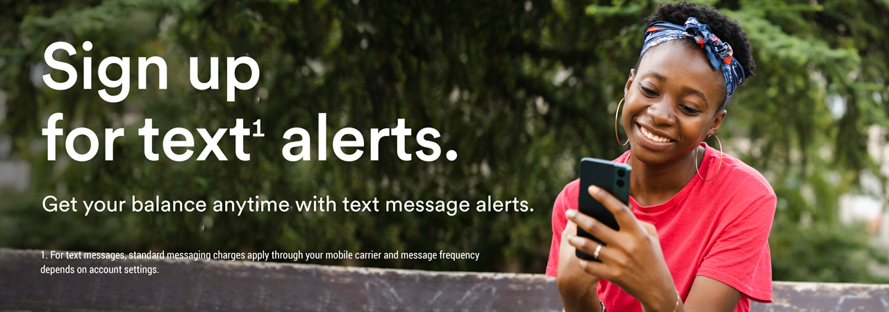 Sign up for text1 alerts. Get your balance anytime with text message alerts. 1. For text messages, standard messaging charges apply through your mobile carrier and message frequency depends on account settings
