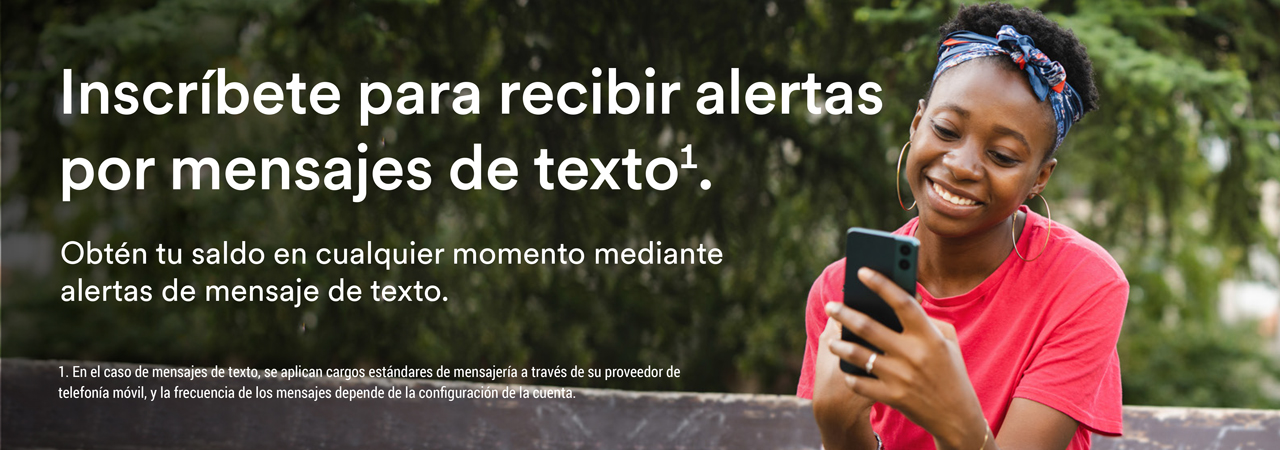 Inscríbete para recibir alertas por mensajes de texto1. Obtén tu saldo en cualquier momento mediante alertas de mensaje de texto.  1. En el caso de mensajes de texto, se aplican cargos estándares de mensajería a través de su proveedor de telefonía móvil, y la frecuencia de los mensajes depende de la configuración de la cuenta.